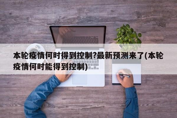 本轮疫情何时得到控制?最新预测来了(本轮疫情何时能得到控制)