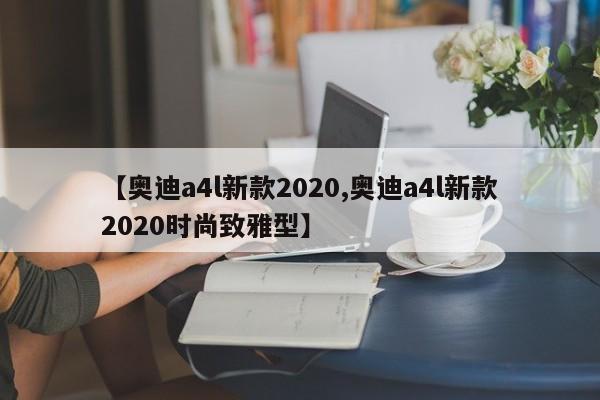 【奥迪a4l新款2020,奥迪a4l新款2020时尚致雅型】